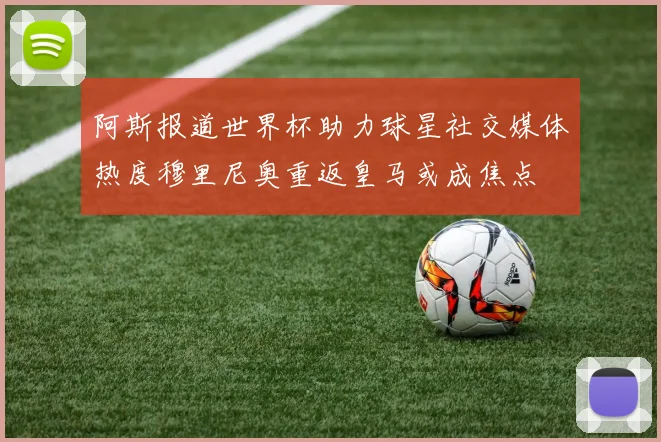 阿斯报道世界杯助力球星社交媒体热度穆里尼奥重返皇马或成焦点