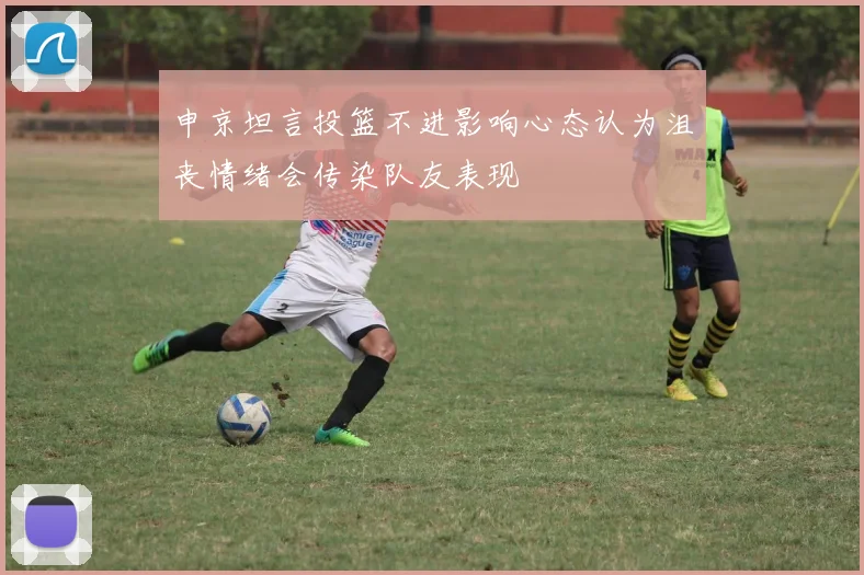 申京坦言投篮不进影响心态认为沮丧情绪会传染队友表现