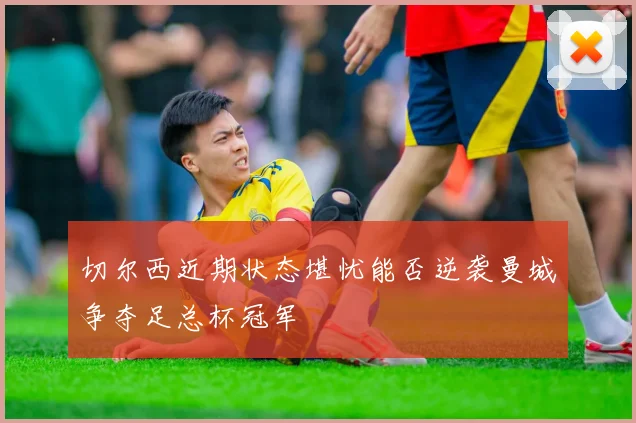 切尔西近期状态堪忧能否逆袭曼城争夺足总杯冠军