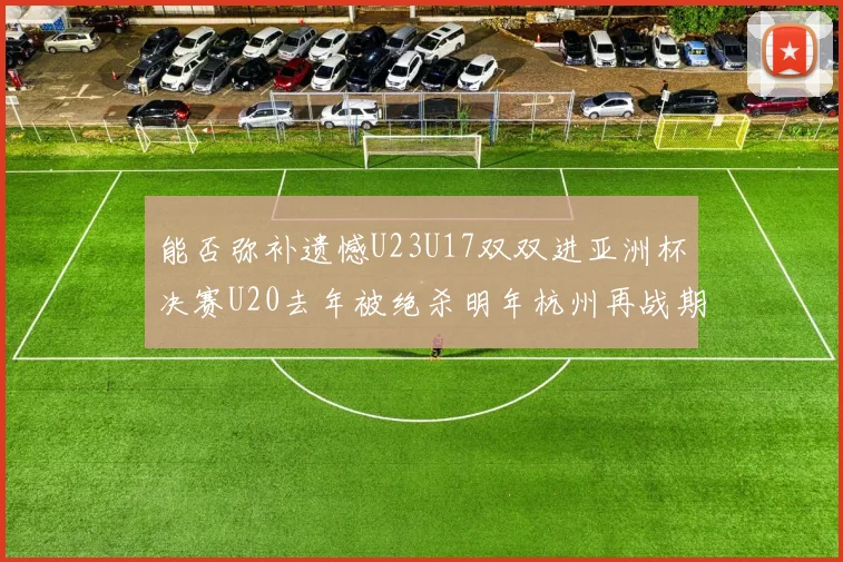 能否弥补遗憾U23U17双双进亚洲杯决赛U20去年被绝杀明年杭州再战期待辉煌