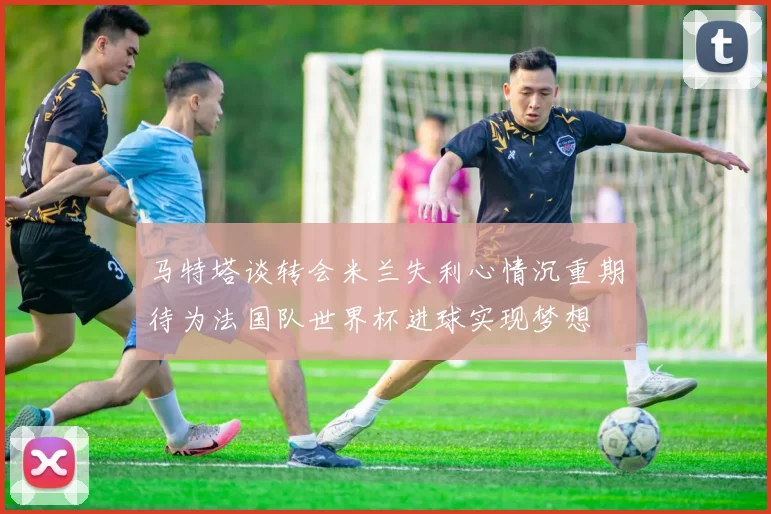 马特塔谈转会米兰失利心情沉重期待为法国队世界杯进球实现梦想