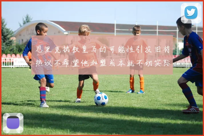 恩里克执教皇马的可能性引发旧将热议不希望他加盟或本就不切实际