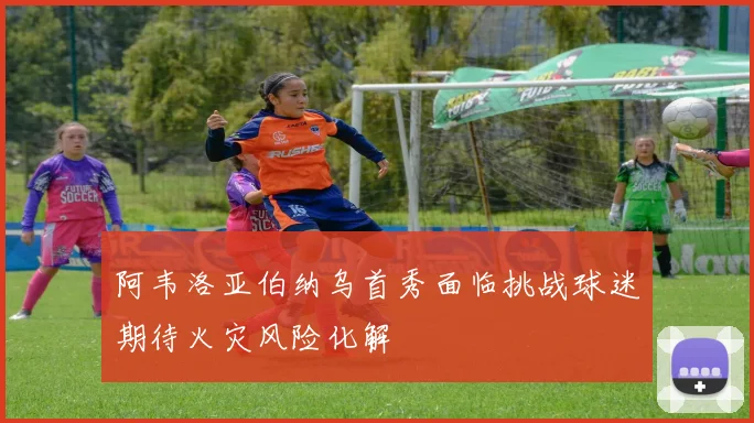 阿韦洛亚伯纳乌首秀面临挑战球迷期待火灾风险化解