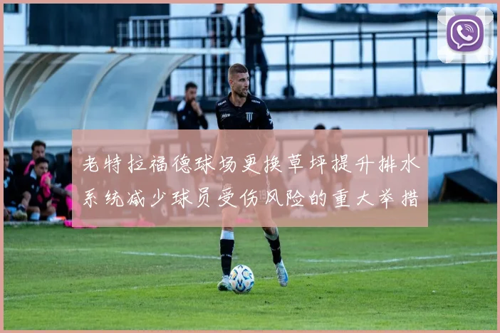 老特拉福德球场更换草坪提升排水系统减少球员受伤风险的重大举措