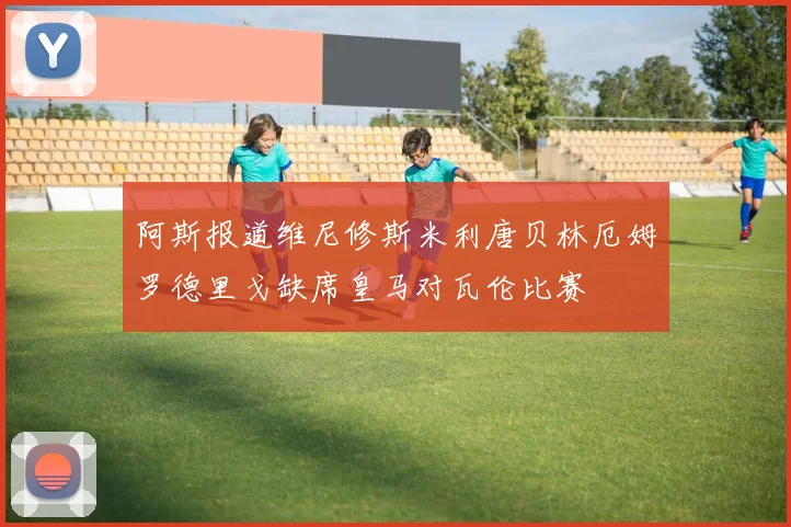 阿斯报道维尼修斯米利唐贝林厄姆罗德里戈缺席皇马对瓦伦比赛