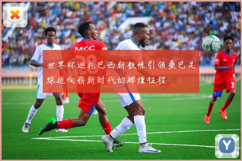 世界杯巡礼巴西新教练引领桑巴足球迈向崭新时代的辉煌征程