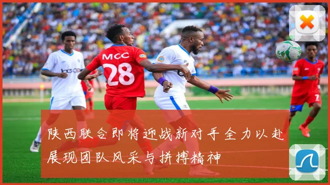 陕西联合即将迎战新对手全力以赴展现团队风采与拼搏精神