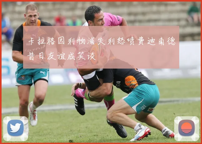 卡拉格因利物浦失利怒喷费迪南德昔日友谊成笑谈
