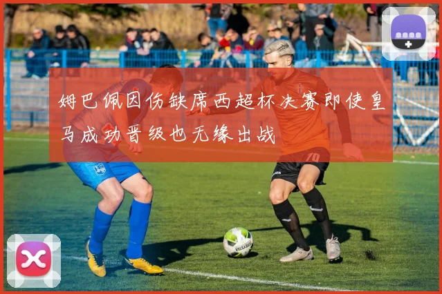 姆巴佩因伤缺席西超杯决赛即使皇马成功晋级也无缘出战