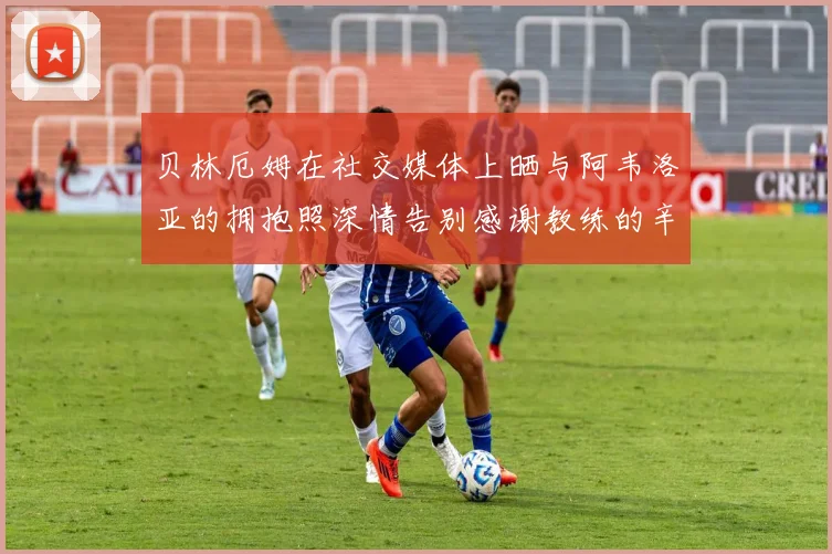 贝林厄姆在社交媒体上晒与阿韦洛亚的拥抱照深情告别感谢教练的辛勤付出